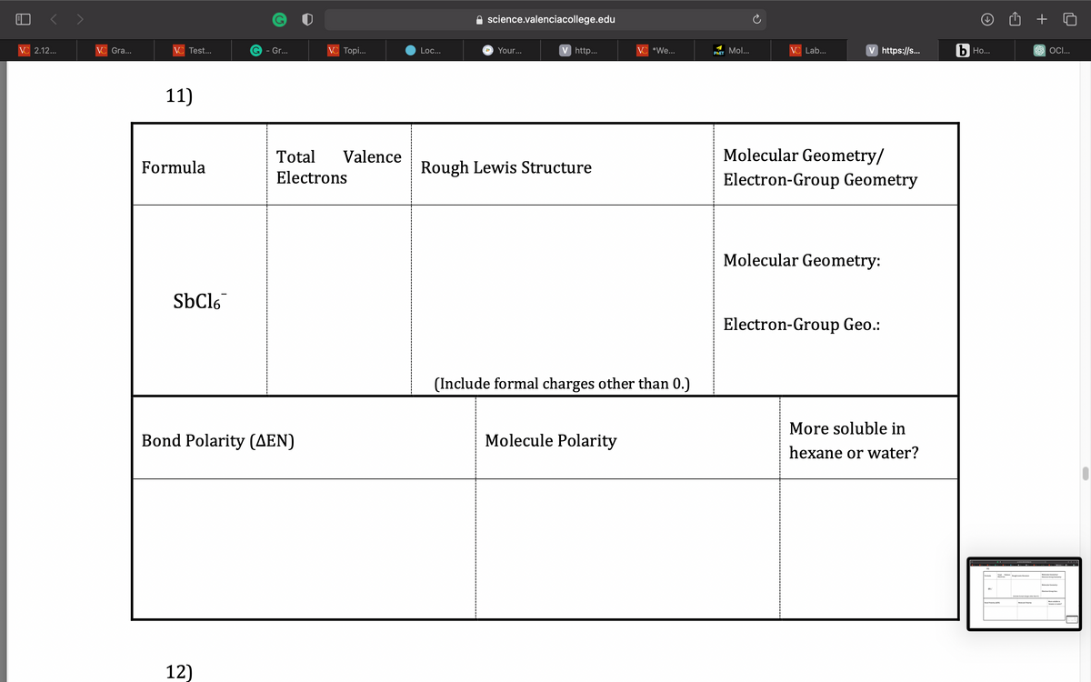 VC 2.12...
VC Gra...
VC Test...
11)
Formula
SbCl6
G - Gr...
12)
Bond Polarity (AEN)
VC Topi...
Total Valence
Electrons
Loc...
science.valenciacollege.edu
a
Your...
V http...
Rough Lewis Structure
VC *We...
(Include formal charges other than 0.)
Molecule Polarity
PHET Mol...
VC Lab...
V https://s...
Molecular Geometry/
Electron-Group Geometry
Molecular Geometry:
Electron-Group Geo.:
More soluble in
hexane or water?
b Ho...
19.
Polarity (MEX)
Vught
+
SOCI...
Mode Comer
Electro-Grip Geometry
we?