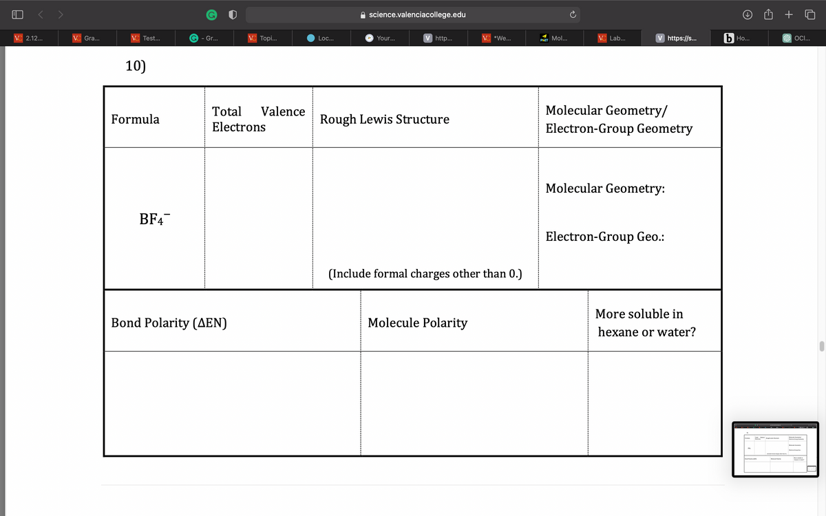 VC 2.12...
VC Gra...
VC Test...
10)
Formula
BF4
G - Gr...
VC Topi...
Total Valence
Electrons
Bond Polarity (AEN)
Loc...
science.valenciacollege.edu
Your...
V http...
Rough Lewis Structure
VC *We...
(Include formal charges other than 0.)
Molecule Polarity
PHET Mol...
VC Lab...
V https://s...
Molecular Geometry/
Electron-Group Geometry
Molecular Geometry:
Electron-Group Geo.:
More soluble in
hexane or water?
b Ho...
PH
Tough Leistu
+
SOCI...
Elextron Group Cemetry
Molecular Geometry
Electron Group Cen
-