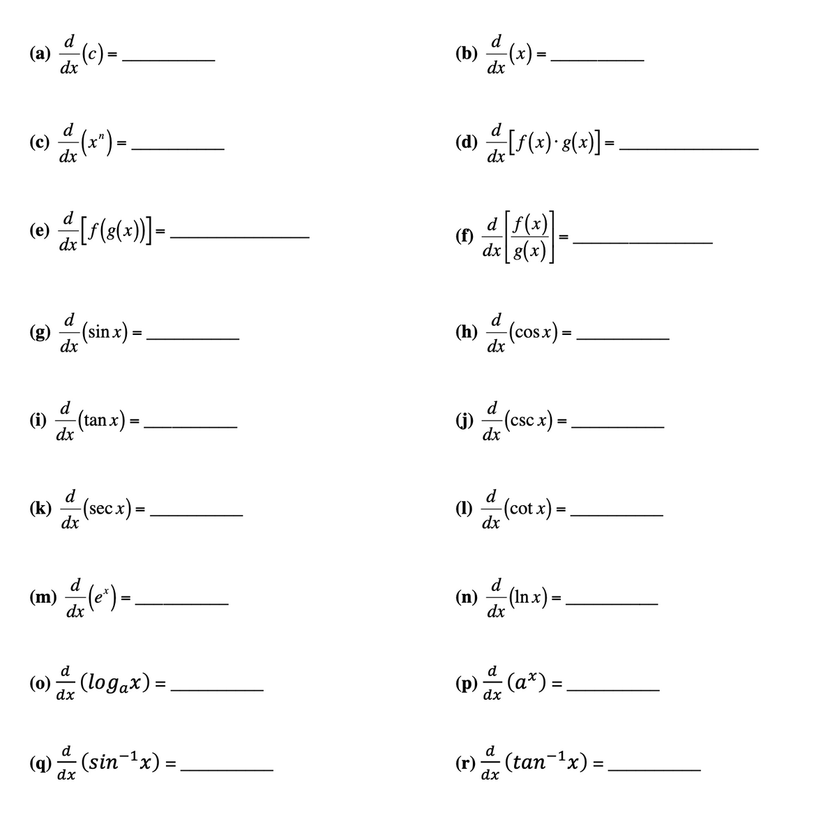 (a)
d
dx
- (c) =
d
(c) = (x²)-
=
dx
(e) — [ƒ(g(x))] =
dx
d
dx
d
dx
(sin x) =
=
(i) (tan x)
=
(k) d (secx) =
dx
(m) =(e^) =
dx
d
(0) a (logax) =
dx
d
(9) — (sin¯¹x) =
dx
(b)
(d) [f(x)-g(x)]-
dx
(f)
d
dx
(h)
d| f(x)
dx g(x)
d
dx
(cos x) =
d
(1) / (csc x) =
dx
(1) a (cot x) =
=
dx
(n) (In x) =
dx
d
(p) & (a²
dx
(ax) =
d
(r) & (tan¯¹x) =
dx