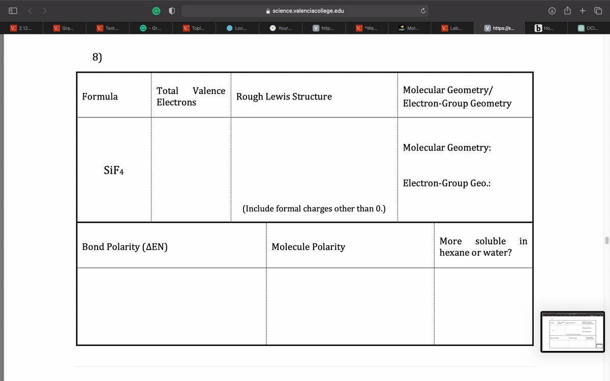 VC 2.12...
VC Gra...
VC Test...
8)
Formula
SiF4
G - Gr...
VC Topi...
Bond Polarity (AEN)
Total
Electrons
Valence
Loc...
science.valenciacollege.edu
a Your...
V http...
Rough Lewis Structure
VC *We...
(Include formal charges other than 0.)
Molecule Polarity
PHET Mol...
VC Lab...
V https://s...
Molecular Geometry/
Electron-Group Geometry
Molecular Geometry:
Electron-Group Geo.:
More soluble in
hexane or water?
b Ho...
6
Tough Low Structure
Bond Polarity (EN)
+
SOCI...
More bein