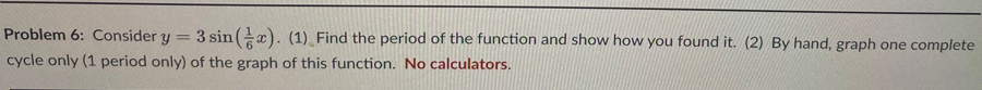 Problem 6: Consider y = 3 sin (x). (1) Find the period of the function and show how you found it. (2) By hand, graph one complete
cycle only (1 period only) of the graph of this function. No calculators.
