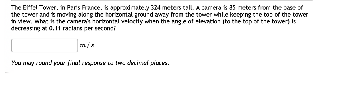 The Eiffel Tower, in Paris France, is approximately 324 meters tall. A camera is 85 meters from the base of
the tower and is moving along the horizontal ground away from the tower while keeping the top of the tower
in view. What is the camera's horizontal velocity when the angle of elevation (to the top of the tower) is
decreasing at 0.11 radians per second?
m/s
You may round your final response to two decimal places.