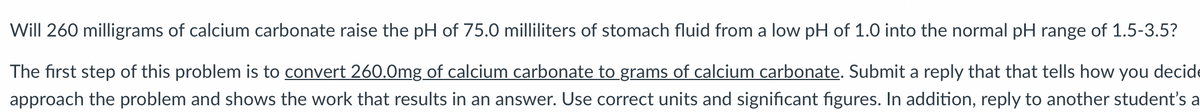 Will 260 milligrams of calcium carbonate raise the pH of 75.0 milliliters of stomach fluid from a low pH of 1.0 into the normal pH range of 1.5-3.5?
The first step of this problem is to convert 260.0mg of calcium carbonate to grams of calcium carbonate. Submit a reply that that tells how you decide
approach the problem and shows the work that results in an answer. Use correct units and significant figures. In addition, reply to another student's a
