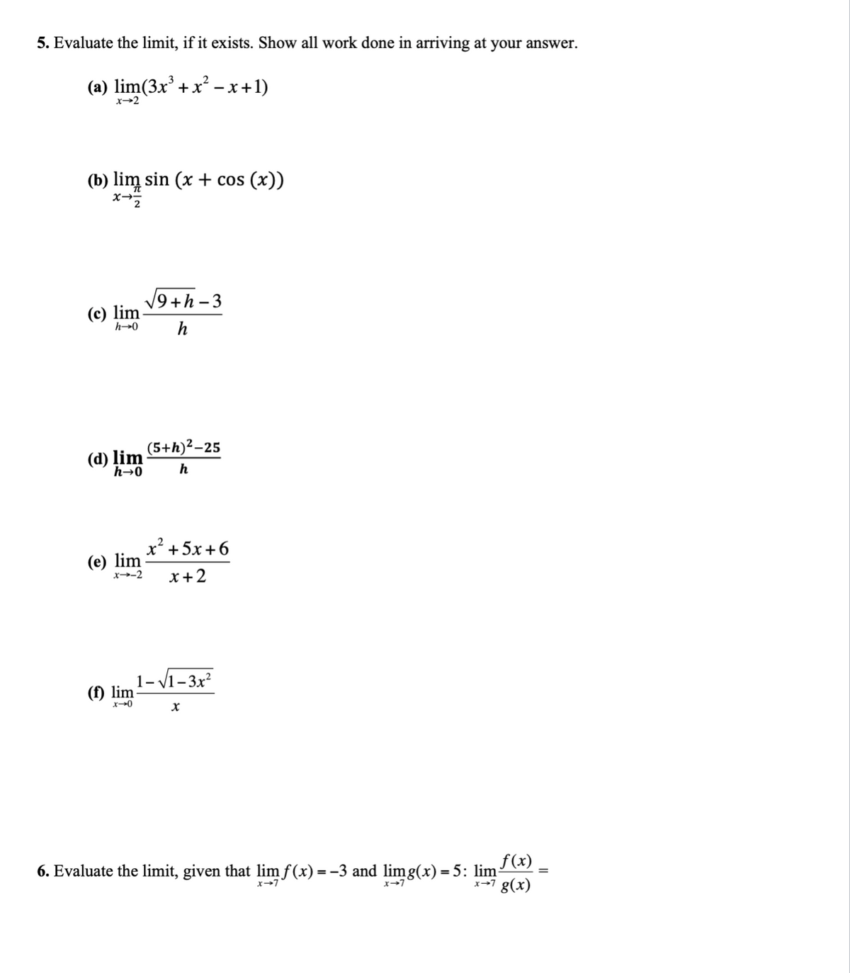 5. Evaluate the limit, if it exists. Show all work done in arriving at your answer.
(a) lim(3x³ + x²-x+1)
x-2
(b) lim sin (x + cos (x))
x-2
(c) lim
h→0
(d) lim
h→0
9+h-3
h
(f) lim
x→0
(5+h)²-25
h
x+5x+6
(e) lim
x--2 x + 2
1-√1-3x²
X
6. Evaluate the limit, given that lim f(x) = −3 and limg(x) = 5: lim:
f(x)
x→7 g(x)
x→7