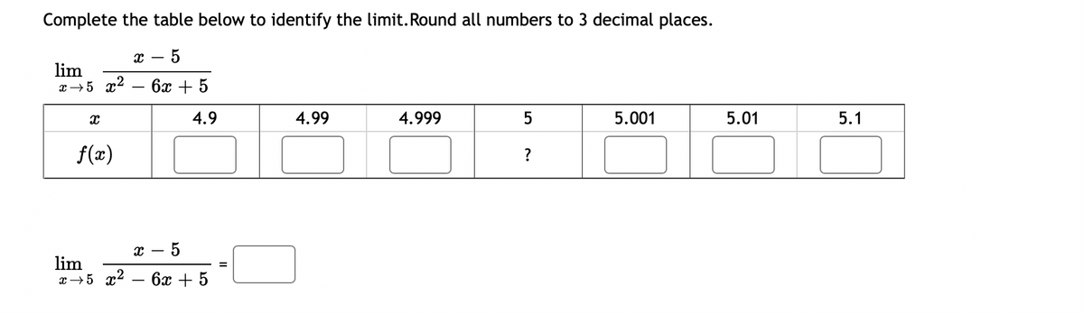 Complete the table below to identify the limit. Round all numbers to 3 decimal places.
x - 5
lim
x →5 x² - 6x + 5
4.9
X
f(x)
X
5
lim
x 5 x² - 6x + 5
=
4.99
4.999
5
?
5.001
5.01
5.1