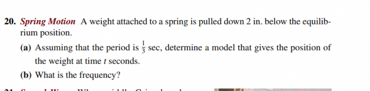 20. Spring Motion A weight attached to a spring is pulled down 2 in. below the equilib-
rium position.
(a) Assuming that the period is sec, determine a model that gives the position of
the weight at time t seconds.
(b) What is the frequency?

