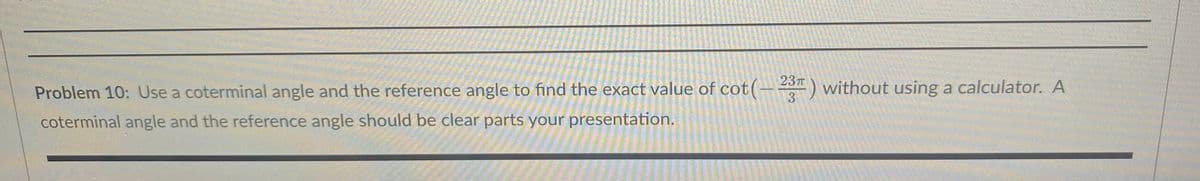 Problem 10: Use a coterminal angle and the reference angle to find the exact value of cot (-23) without using a calculator. A
coterminal angle and the reference angle should be clear parts your
presentation.
MAR-23
15-4