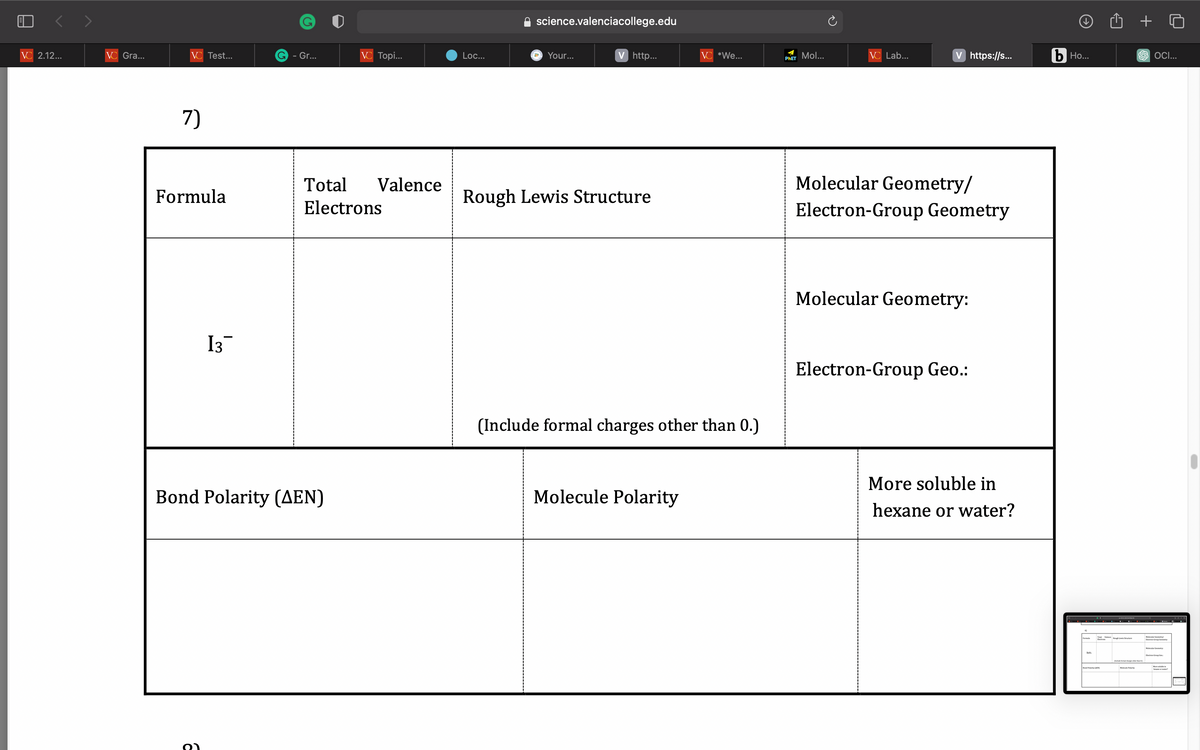 VC 2.12...
VC Gra...
VC Test...
7)
Formula
13¯
o
G - Gr...
Bond Polarity (AEN)
VC Topi...
Total Valence
Electrons
Loc...
science.valenciacollege.edu
a Your...
V http...
Rough Lewis Structure
VC *We...
(Include formal charges other than 0.)
Molecule Polarity
PHET Mol...
VC Lab...
V https://s...
Molecular Geometry/
Electron-Group Geometry
Molecular Geometry:
Electron-Group Geo.:
More soluble in
hexane or water?
b Ho...
Xeo₂
Total Valence
Bond Polarity (MN)
Rough Lewis Stre
+
SOCI...
Electro-Group Com
-