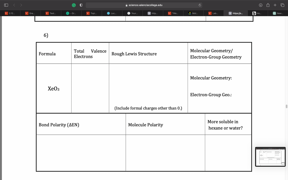 VC 2.12...
VC Gra...
VC Test...
6)
Formula
XeO3
G - Gr...
VC Topi...
Total Valence
Electrons
Bond Polarity (AEN)
Loc...
science.valenciacollege.edu
a
Your...
V http...
Rough Lewis Structure
VC *We...
(Include formal charges other than 0.)
Molecule Polarity
PhET Mol...
VC Lab...
V https://s...
Molecular Geometry/
Electron-Group Geometry
Molecular Geometry:
Electron-Group Geo.:
More soluble in
hexane or water?
b Ho...
intragen
Tel
Bond Polarity (N)
Mele Polarity
+
New...
Entre Crop C
Entre Group Ce
More ble in
or water?