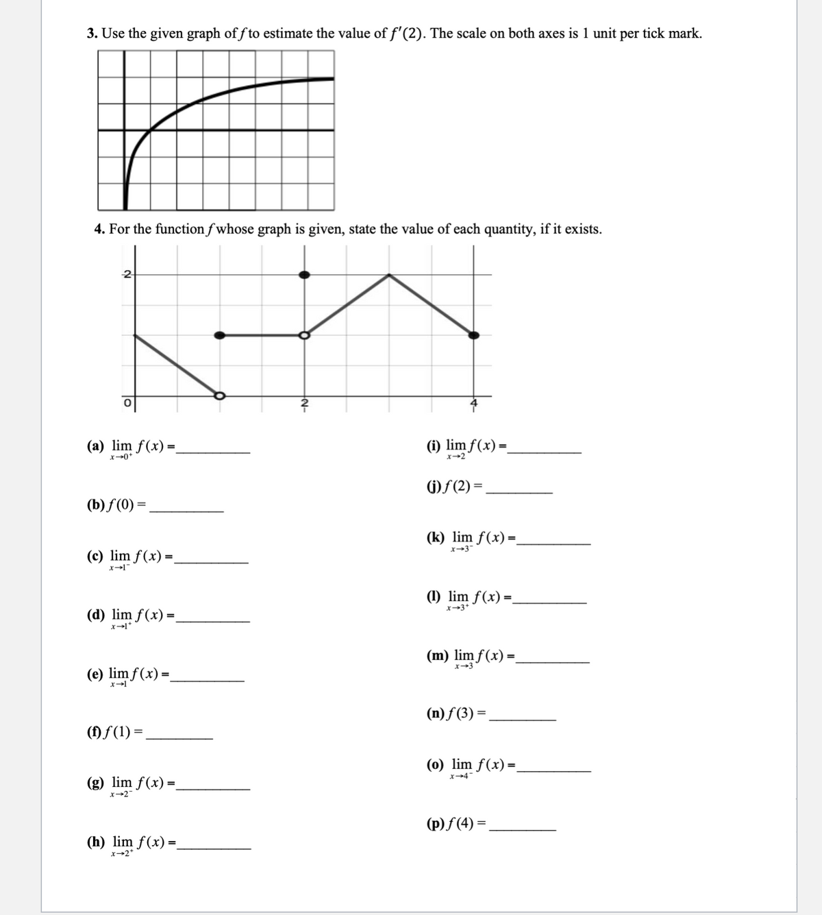 3. Use the given graph off to estimate the value of f'(2). The scale on both axes is 1 unit per tick mark.
4. For the function fwhose graph is given, state the value of each quantity, if it exists.
-2
(a) lim f(x) =
x-0+
(b) f(0) =
(c) lim f(x) =_
x-1
(d) lim f(x) =
x-1*
(e) lim f(x)=
x→1
(†) ƒ(1) =
(g) lim f(x) =
x→2
(h) lim f(x) =
X-2*
(i) lim f(x) =_
x-2
(j)ƒ(2) =
(k) lim f(x) =
x-3
(1) lim f(x) =_
x-3+
(m) lim f(x) =_
(n)f (3)=
(o) lim f(x) =
x-4
(p)ƒ(4) =