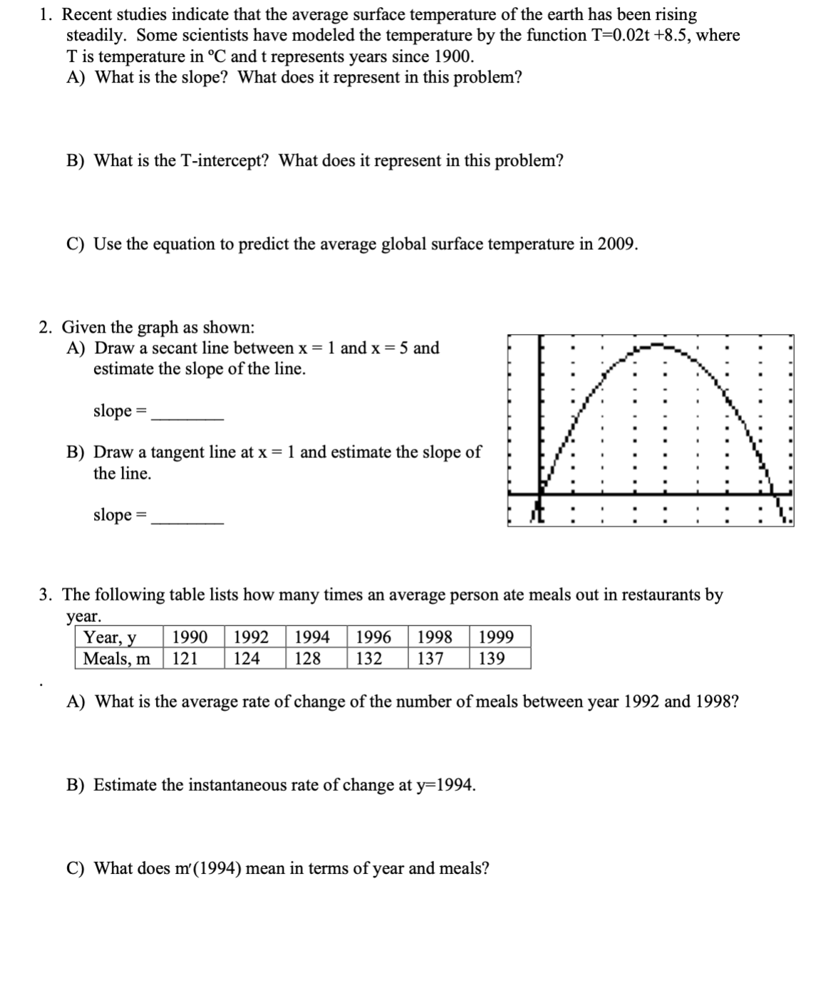 1. Recent studies indicate that the average surface temperature of the earth has been rising
steadily. Some scientists have modeled the temperature by the function T=0.02t +8.5, where
T is temperature in °C and t represents years since 1900.
A) What is the slope? What does it represent in this problem?
B) What is the T-intercept? What does it represent in this problem?
C) Use the equation to predict the average global surface temperature in 2009.
2. Given the graph as shown:
A) Draw a secant line between x = 1 and x = 5 and
estimate the slope of the line.
slope =
B) Draw a tangent line at x = 1 and estimate the slope of
the line.
slope =
3. The following table lists how many times an average person ate meals out in restaurants by
year.
Year, y
Meals, m
1990 1992 1994 1996 1998 1999
121 124 128 132 137 139
A) What is the average rate of change of the number of meals between year 1992 and 1998?
B) Estimate the instantaneous rate of change at y=1994.
C) What does m'(1994) mean in terms of year and meals?