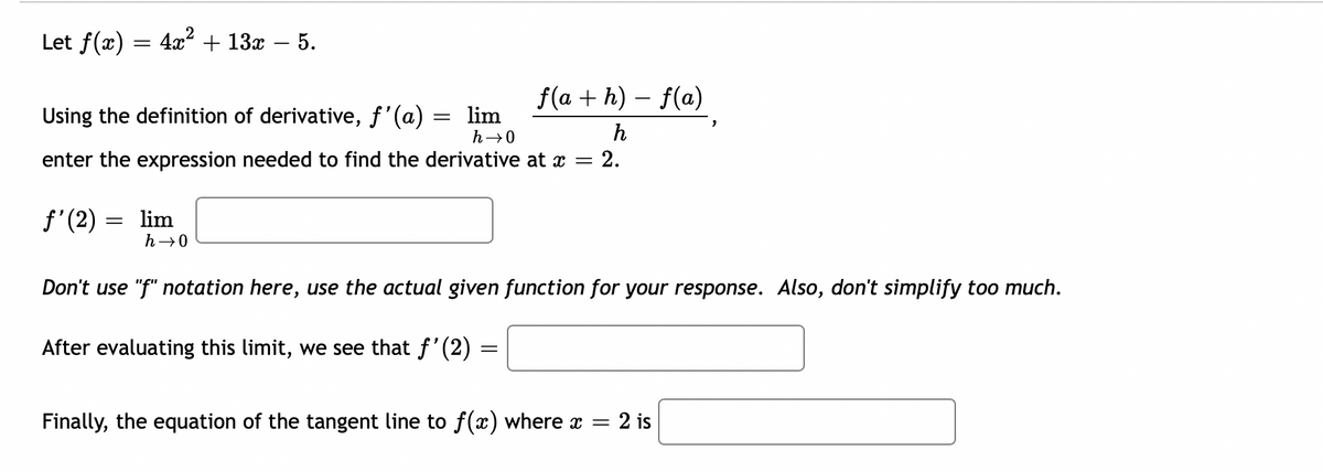 Let f(x)
=
4x² + 13x - 5.
Using the definition of derivative, f'(a) = lim
h→0
f'(2)
enter the expression needed to find the derivative at x
= lim
0-૫
f(a + h) − f(a)
h
After evaluating this limit, we see that f'(2)
Don't use "f" notation here, use the actual given function for your response. Also, don't simplify too much.
=
= 2.
Finally, the equation of the tangent line to f(x) where x = 2 is