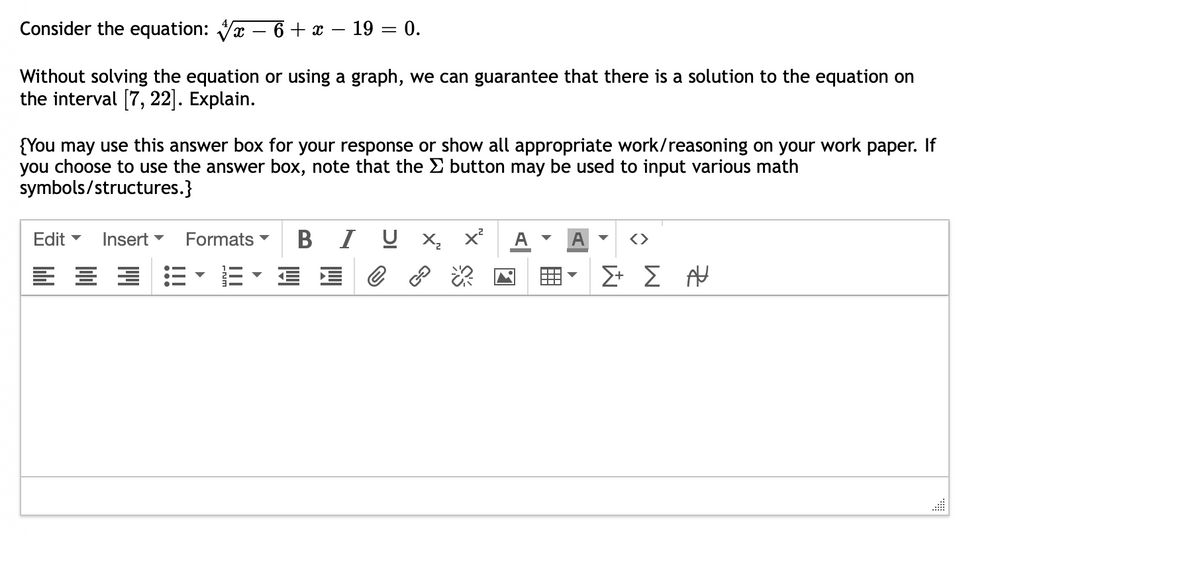 Consider the equation:
6 x 19 = 0.
Without solving the equation or using a graph, we can guarantee that there is a solution to the equation on
the interval [7, 22]. Explain.
{You may use this answer box for your response or show all appropriate work/reasoning on your work paper. If
you choose to use the answer box, note that the Σ button may be used to input various math
symbols/structures.}
Edit ▾ Insert
E
Formats B IUX₂ x²
IEC
Σ+ Σ Α