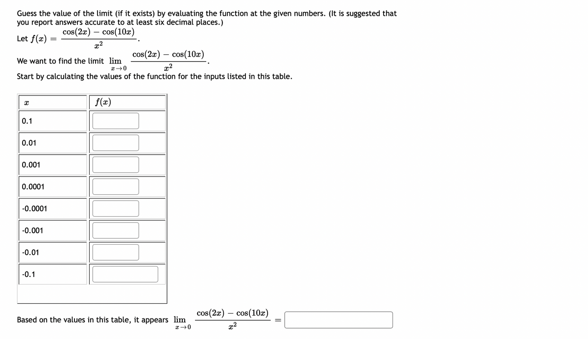 Guess the value of the limit (if it exists) by evaluating the function at the given numbers. (It is suggested that
you report answers accurate to at least six decimal places.)
cos(2x) cos(10x)
Let f(x)
x
0.1
0.01
cos(10x)
We want to find the limit lim
x → 0
x²
Start by calculating the values of the function for the inputs listed in this table.
0.001
0.0001
-0.0001
-0.001
-0.01
=
-0.1
-
x²
cos(2x)
f(x)
Based on the values in this table, it appears lim
x → 0
cos(2x) cos (10x)
x²
||