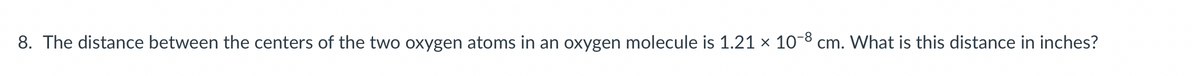 8. The distance between the centers of the two oxygen atoms in an oxygen molecule is 1.21 × 10-8 cm. What is this distance in inches?