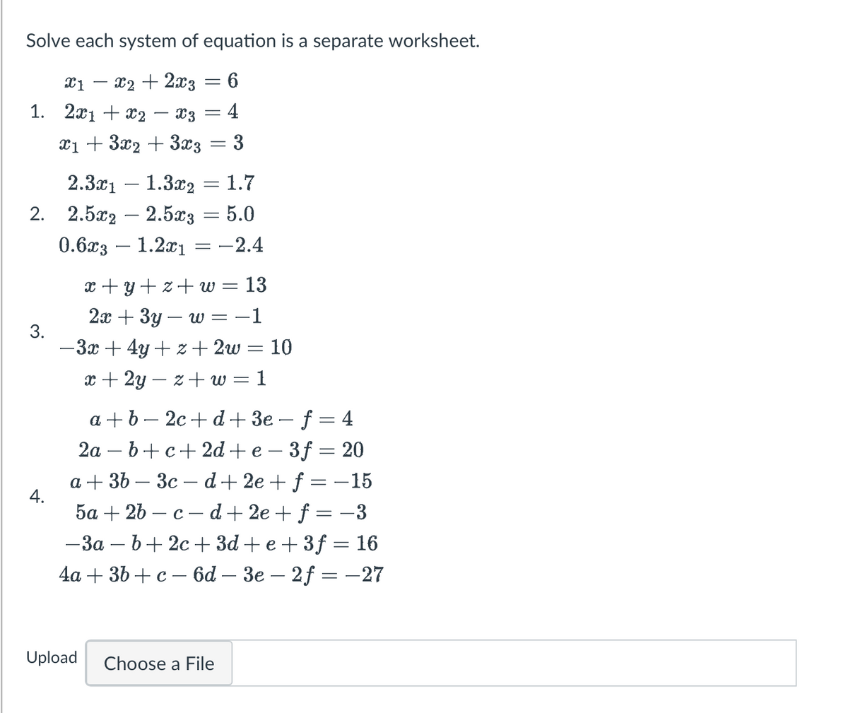 Solve each system of equation is a separate worksheet.
X1 - x2 + 2x3 6
1. 2x1 + x2 - X3 4
=
x₁ + 3x₂ + 3x3
-
3.
4.
2.3x11.3x₂ = 1.7
2. 2.5x2 - 2.5x3 = 5.0
0.6x3 - 1.2x1 -2.4
-
=
3
x+y+z+w = 13
2x + 3y - w = -1
-3x+4y+z+ 2w = 10
x + 2y - z+w=1
a+b-2c+d+ 3e-f=4
2a − b +c+2d+ e − 3ƒ = 20
a + 3b 3c-d+2e + f = -15
5a + 2b-c-d+2e+ f = −3
-3a-b+2c +3d+e+3f = 16
4a + 3b + c − 6d – 3e – 2ƒ = -27
Upload Choose a File