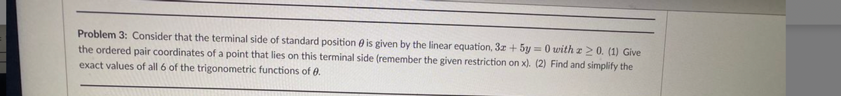 Problem 3: Consider that the terminal side of standard position 0 is given by the linear equation, 3x + 5y = 0 with x > 0. (1) Give
the ordered pair coordinates of a point that lies on this terminal side (remember the given restriction on x). (2) Find and simplify the
exact values of all 6 of the trigonometric functions of 0.
