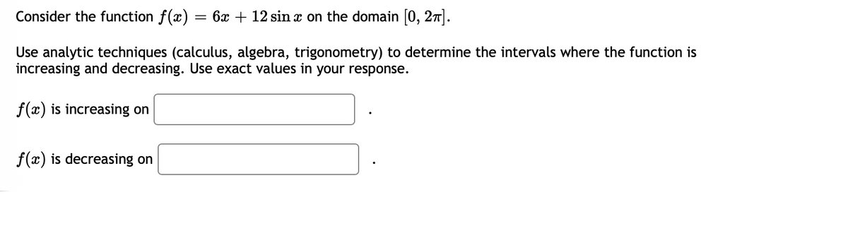 Consider the function f(x) = 6x + 12 sin x on the domain [0, 2π].
Use analytic techniques (calculus, algebra, trigonometry) to determine the intervals where the function is
increasing and decreasing. Use exact values in your response.
f(x) is increasing on
f(x) is decreasing on