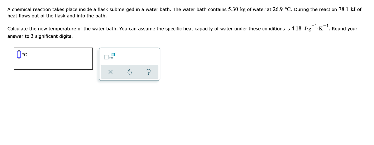 A chemical reaction takes place inside a flask submerged in a water bath. The water bath contains 5.30 kg of water at 26.9 °C. During the reaction 78.1 kJ of
heat flows out of the flask and into the bath.
-1 -1
Round your
Calculate the new temperature of the water bath. You can assume the specific heat capacity of water under these conditions is 4.18 J∙g ¹·K
answer to 3 significant digits.
1°C
x10
X
Ś
?