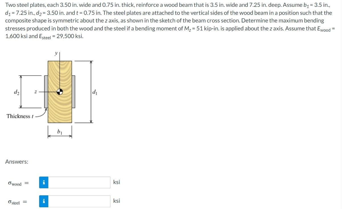 Two steel plates, each 3.50 in. wide and 0.75 in. thick, reinforce a wood beam that is 3.5 in. wide and 7.25 in. deep. Assume b, = 3.5 in.,
d1 = 7.25 in., d2= 3.50 in. and t = 0.75 in. The steel plates are attached to the vertical sides of the wood beam in a position such that the
composite shape is symmetric about the z axis, as shown in the sketch of the beam cross section. Determine the maximum bending
stresses produced in both the wood and the steel if a bending moment of M, = 51 kip-in. is applied about the z axis. Assume that Ewood =
1,600 ksi and Esteel = 29,500 ksi.
d2
d1
Thickness t
b1
Answers:
Owood =
i
ksi
Osteel =
i
ksi
