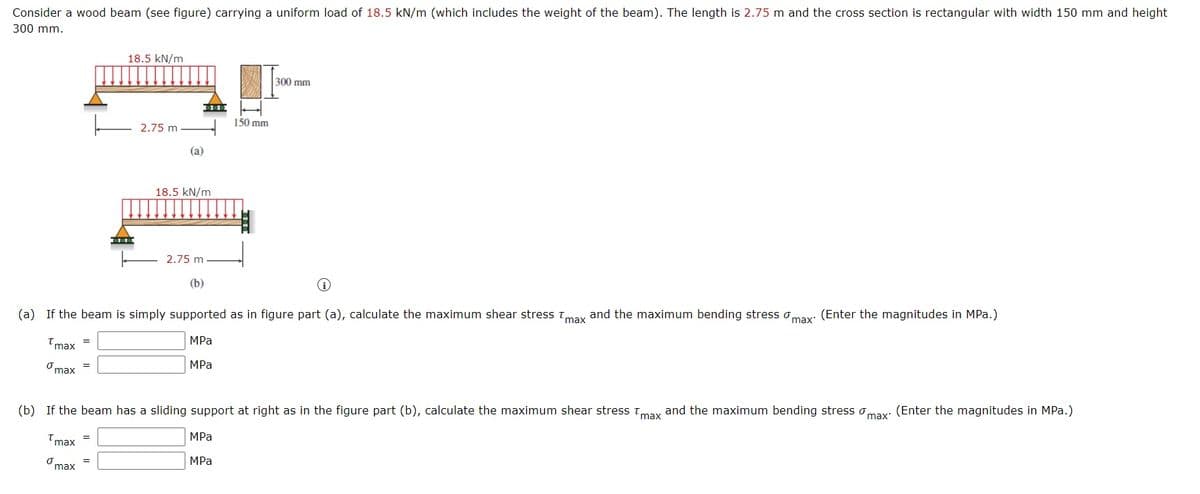 Consider a wood beam (see figure) carrying a uniform load of 18.5 kN/m (which includes the weight of the beam). The length is 2.75 m and the cross section is rectangular with width 150 mm and height
300 mm.
18.5 kN/m
300 mm
150 mm
2.75 m
(a)
18.5 kN/m
2.75 m
(b)
(a) If the beam is simply supported as in figure part (a), calculate the maximum shear stress tmax and the maximum bending stress omax: (Enter the magnitudes in MPa.)
MPa
'max =
Omax =
MPа
(b) If the beam has a sliding support at right as in the figure part (b), calculate the maximum shear stress tmax and the maximum bending stress omax: (Enter the magnitudes in MPa.)
Tmax
MPа
=
MPa
max
