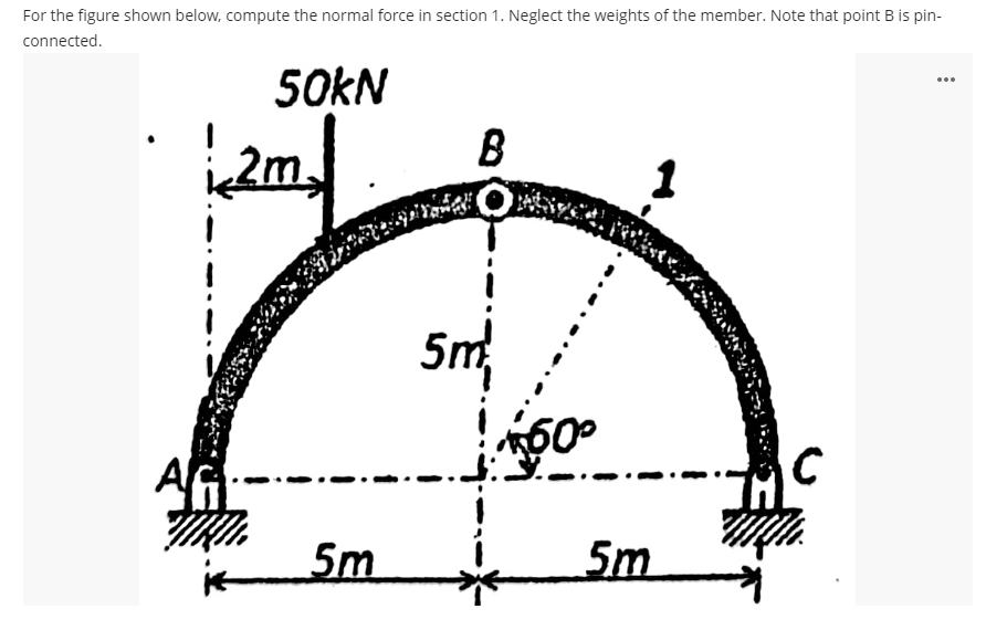 For the figure shown below, compute the normal force in section 1. Neglect the weights of the member. Note that point B is pin-
connected.
50KN
B
...
2m
1
5m
AG
5m
5m
