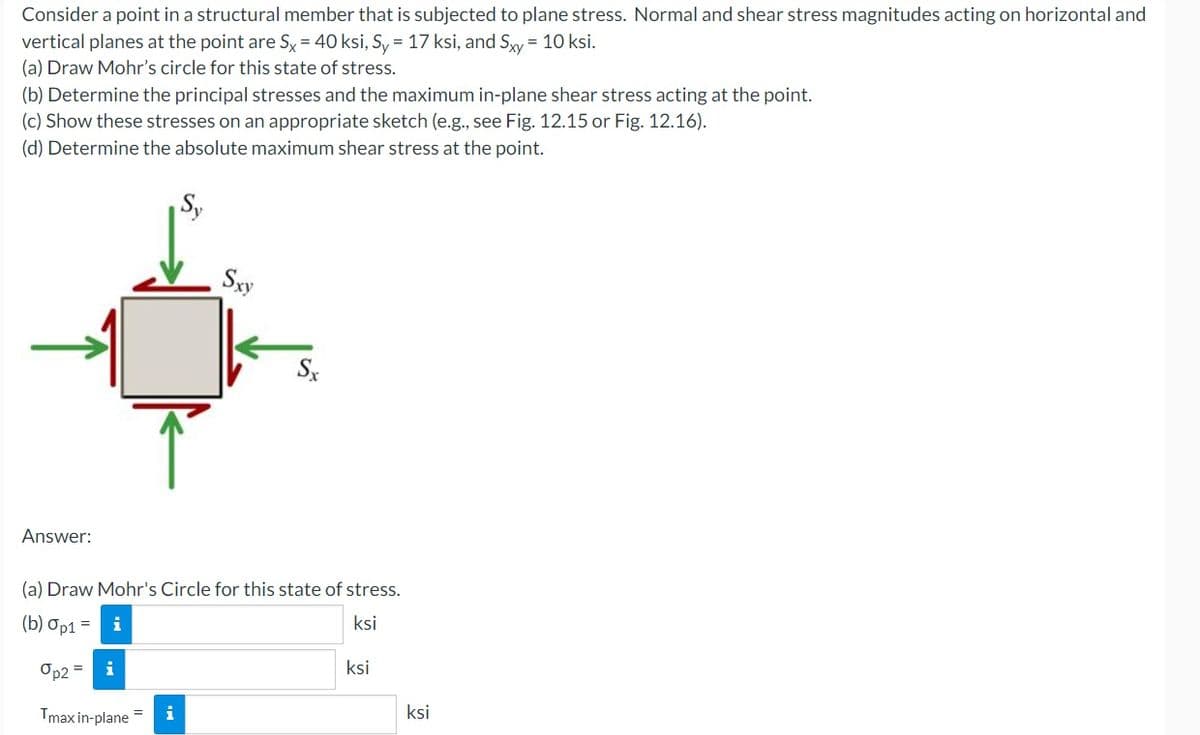 Consider a point in a structural member that is subjected to plane stress. Normal and shear stress magnitudes acting on horizontal and
vertical planes at the point are Sx = 40 ksi, Sy = 17 ksi, and Sxy = 10 ksi.
(a) Draw Mohr's circle for this state of stress.
(b) Determine the principal stresses and the maximum in-plane shear stress acting at the point.
(c) Show these stresses on an appropriate sketch (e.g., see Fig. 12.15 or Fig. 12.16).
(d) Determine the absolute maximum shear stress at the point.
Sxy
Sx
Answer:
(a) Draw Mohr's Circle for this state of stress.
(b) Op1 =
ksi
Op2 =
i
ksi
Tmax in-plane
i
ksi
