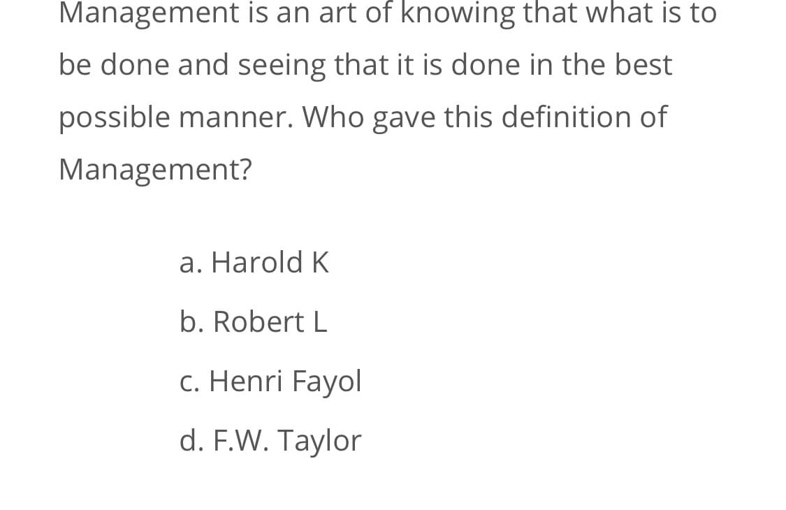 Management is an art of knowing that what is to
be done and seeing that it is done in the best
possible manner. Who gave this definition of
Management?
a. Harold K
b. Robert L
c. Henri Fayol
d. F.W. Taylor
