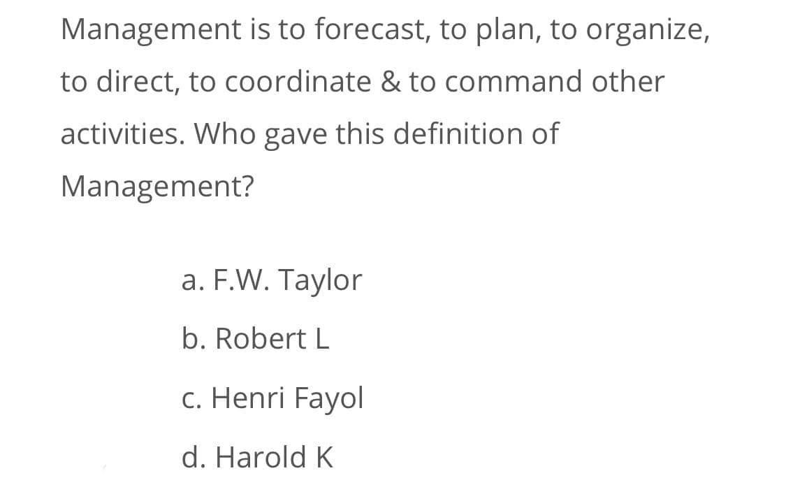 Management is to forecast, to plan, to organize,
to direct, to coordinate & to command other
activities. Who gave this definition of
Management?
a. F.W. Taylor
b. Robert L
c. Henri Fayol
d. Harold K
