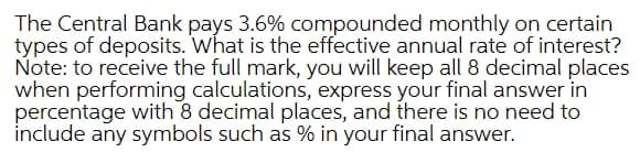 The Central Bank pays 3.6% compounded monthly on certain
types of deposits. What is the effective annual rate of interest?
Note: to receive the full mark, you will keep all 8 decimal places
when performing calculations, express your final answer in
percentage with 8 decimal places, and there is no need to
include any symbols such as % in your final answer.
