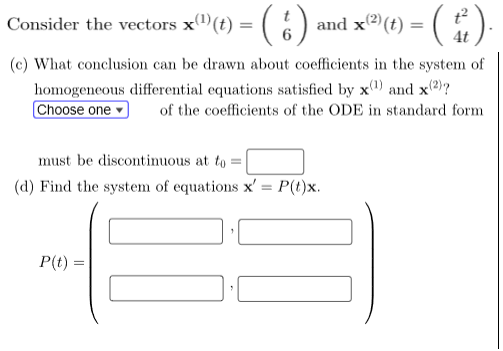 Consider the vectors x(¹)(t) = ( 6 ) and x(²)(t) = ( t ).
(c) What conclusion can be drawn about coefficients in the system of
homogeneous differential equations satisfied by x¹) and x(2)?
Choose one
of the coefficients of the ODE in standard form
must be discontinuous at to
(d) Find the system of equations x' = P(t)x.
1
P(t) =