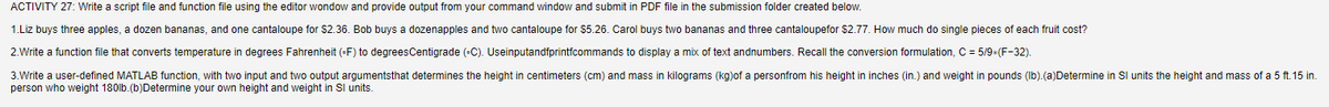 ACTIVITY 27: Write a script file and function file using the editor wondow and provide output from your command window and submit in PDF file in the submission folder created below.
1.Liz buys three apples, a dozen bananas, and one cantaloupe for $2.36. Bob buys a dozenapples and two cantaloupe for $5.26. Carol buys two bananas and three cantaloupefor $2.77. How much do single pieces of each fruit cost?
2.Write a function file that converts temperature in degrees Fahrenheit (F) to degrees Centigrade (-C). Useinputandfprintfcommands to display a mix of text andnumbers. Recall the conversion formulation, C = 5/9*(F-32).
3.Write user-defined MATLAB function, with two input and two output argumentsthat determines the height in centimeters (cm) and mass in kilograms (kg)of a personfrom his height in inches (in.) and weight in pounds (lb). (a)Determine in SI units the height and mass of a 5 ft. 15 in.
person who weight 180lb. (b) Determine your own height and weight in Sl units.