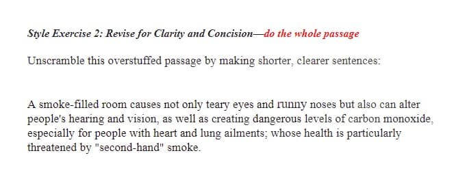 Style Exercise 2: Revise for Clarity and Concision-do the whole passage
Unscramble this overstuffed passage by making shorter, clearer sentences:
A smoke-filled room causes not only teary eyes and runny noses but also can alter
people's hearing and vision, as well as creating dangerous levels of carbon monoxide,
especially for people with heart and lung ailments; whose health is particularly
threatened by "second-hand" smoke.
