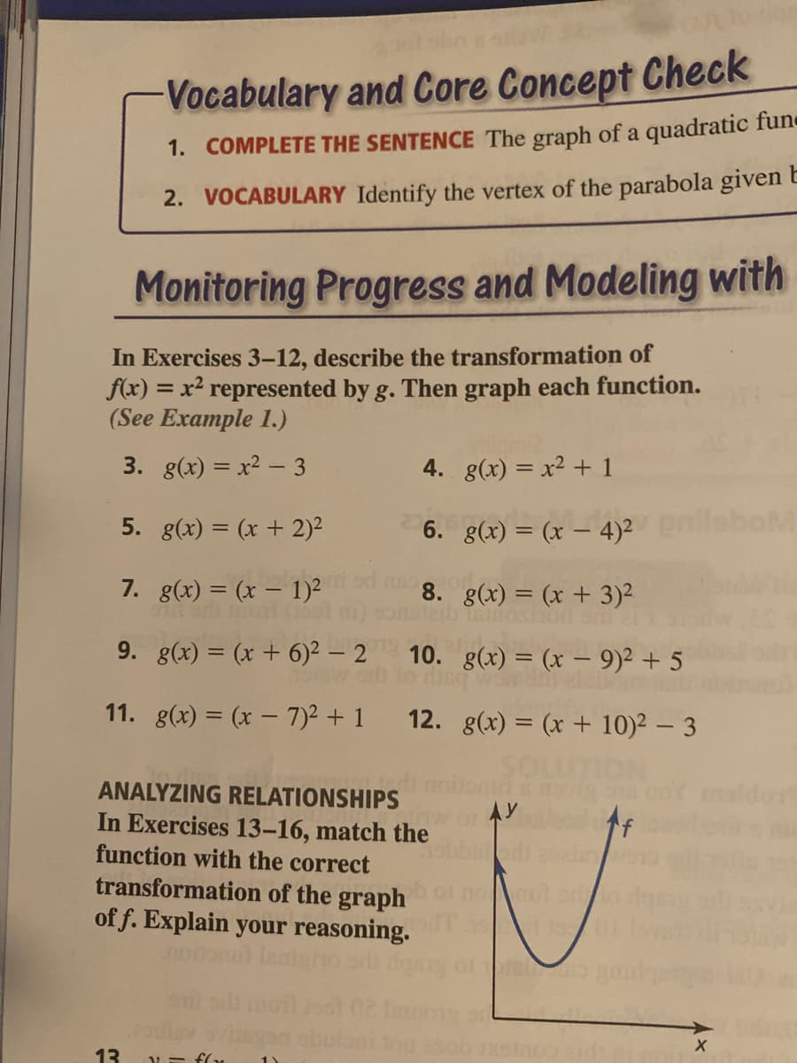 Vocabulary and Core Concept Check
1. COMPLETE THE SENTENCE The graph of a quadratic fune
2. VOCABULARY Identify the vertex of the parabola given E
Monitoring Progress and Modeling with
In Exercises 3-12, describe the transformation of
f(x) = x² represented by g. Then graph each function.
(See Example 1.)
3. g(x) = x2 - 3
4. g(x) = x2 + 1
5. g(x) = (x + 2)²
6. g(x) = (x – 4)2ileboM
7. g(x) = (x – 1)²
8. g(x) = (x + 3)²
9. g(x) = (x + 6)2 – 2 10. g(x) = (x – 9)² + 5
11. g(x) = (x – 7)2 + 1
12. g(x) = (x + 10)² – 3
ON
ANALYZING RELATIONSHIPS
In Exercises 13-16, match the
AY
f
function with the correct
transformation of the graph
of f. Explain your reasoning.
ou uor
13
