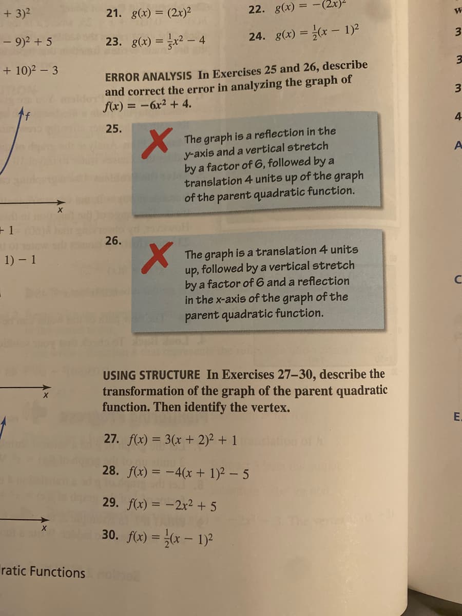 + 3)2
21. g(x) = (2x)²
22. g(x)
= -(2x)-
- 9)2 + 5
23. g(x) =x? – 4
24. g(x) = (x - 1)2
%3D
3
+ 10)2 – 3
ERROR ANALYSIS In Exercises 25 and 26, describe
and correct the error in analyzing the graph of
f(x) = -6x² + 4.
3
25.
The graph is a reflection in the
y-axis and a vertical stretch
by a factor of 6, followed by a
translation 4 units up of the graph
of the parent quadratic function.
+ 1
26.
The graph is a translation 4 units
followed by a vertical stretch
1) 1
up,
by a factor of 6 and a reflection
in the x-axis of the graph of the
parent quadratic function.
USING STRUCTURE In Exercises 27-30, describe the
transformation of the graph of the parent quadratic
function. Then identify the vertex.
E.
27. f(x) = 3(x + 2)2 + 1
of h
inu!
28. f(x) = -4(x+ 1)2 – 5
29. f(x) = -2x²+ 5
30. f(x) = x – 1)?
Tratic Functions
