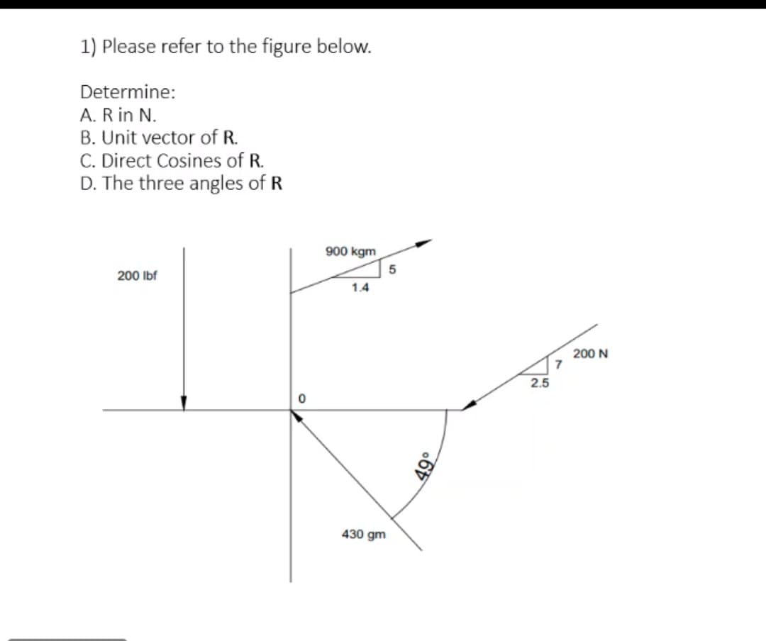 1) Please refer to the figure below.
Determine:
A. R in N.
B. Unit vector of R.
C. Direct Cosines of R.
D. The three angles of R
900 kgm
200 Ibf
1.4
200 N
7
2.5
430 gm
49°
