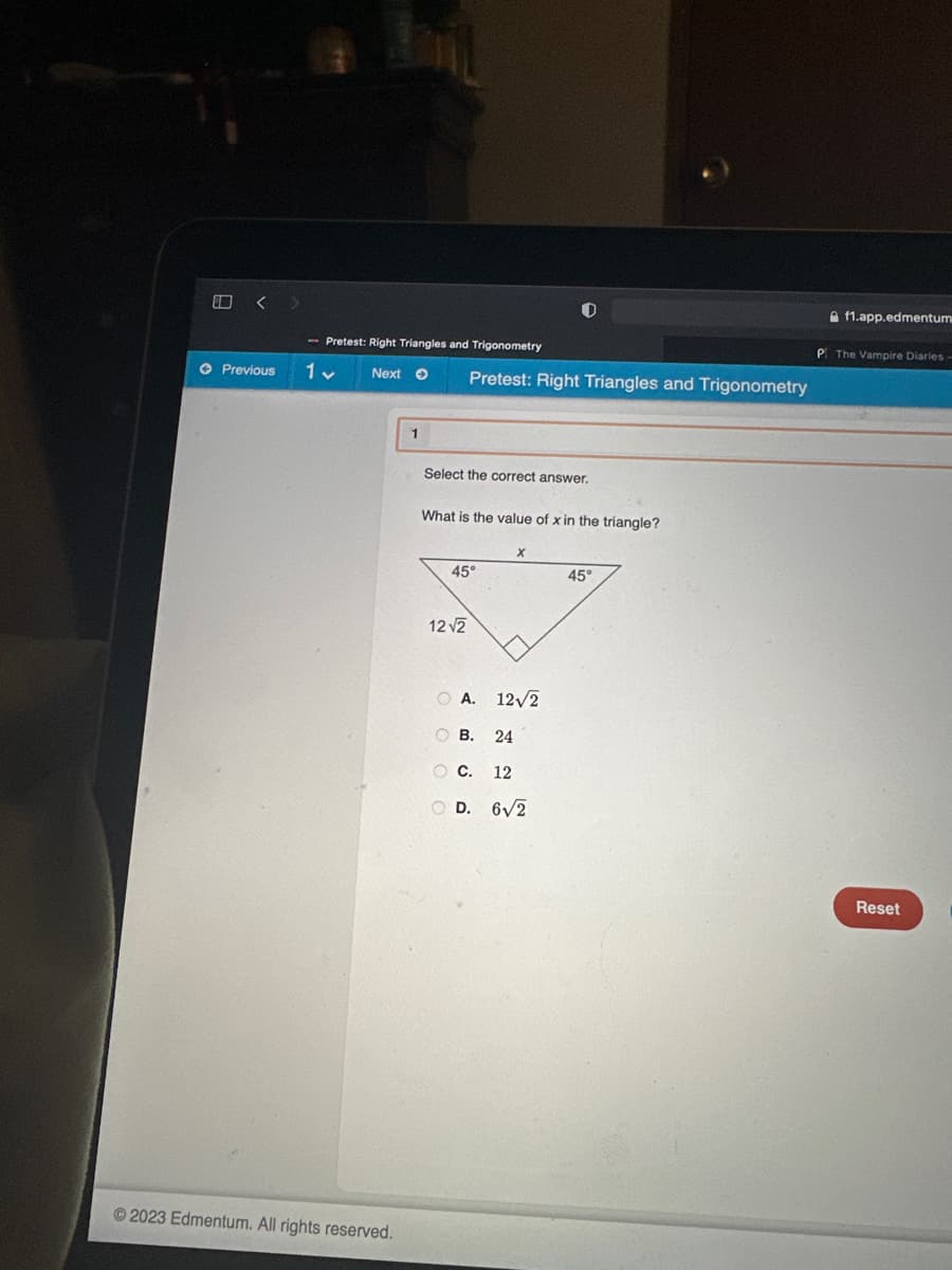 00
<
Previous
Pretest: Right Triangles and Trigonometry
1 v
Next →
Ⓒ2023 Edmentum. All rights reserved.
1
Pretest: Right Triangles and Trigonometry
Select the correct answer.
What is the value of x in the triangle?
45°
12√2
X
ⒸA. 12√2
OB. 24
O C. 12
OD. 6√2
45°
Af1.app.edmentum
P The Vampire Diaries -
Reset