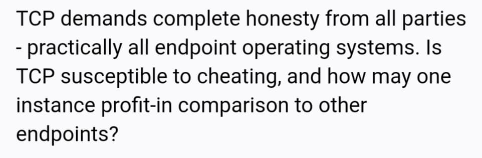 TCP demands complete honesty from all parties
- practically all endpoint operating systems. Is
TCP susceptible to cheating, and how may one
instance profit-in comparison to other
endpoints?
