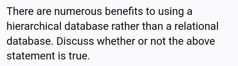 There are numerous benefits to using a
hierarchical database rather than a relational
database. Discuss whether or not the above
statement is true.
