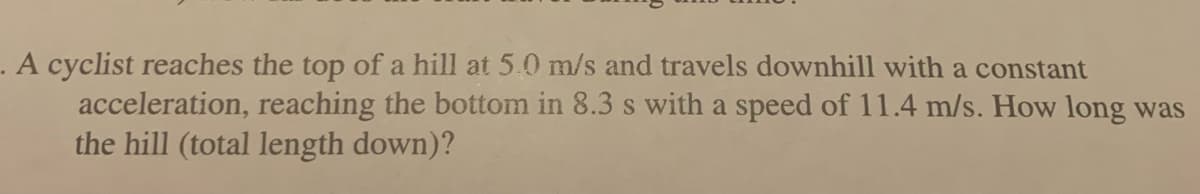 . A cyclist reaches the top of a hill at 5.0 m/s and travels downhill with a constant
acceleration, reaching the bottom in 8.3 s with a speed of 11.4 m/s. How long was
the hill (total length down)?