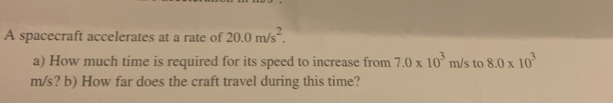 A spacecraft accelerates at a rate of 20.0 m/s².
a) How much time is required for its speed to increase from 7.0 x 10³ m/s to 8.0 x 10³
m/s? b) How far does the craft travel during this time?