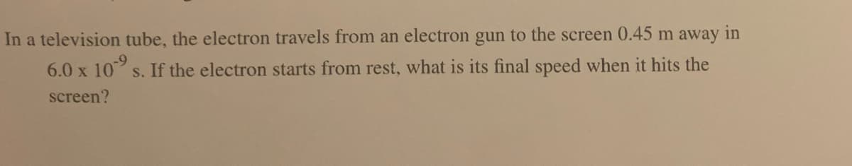 In a television tube, the electron travels from an electron gun to the screen 0.45 m away in
6.0 x 10⁹ s. If the electron starts from rest, what is its final speed when it hits the
screen?