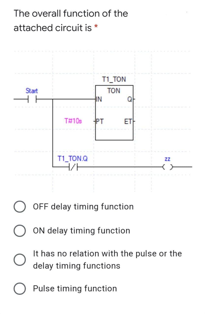 The overall function of the
attached circuit is *
T1_TON
Start
TON
IN
QF
T#10s
PT
ET
T1 TON.Q
H/F
OFF delay timing function
ON delay timing function
It has no relation with the pulse or the
delay timing functions
Pulse timing function

