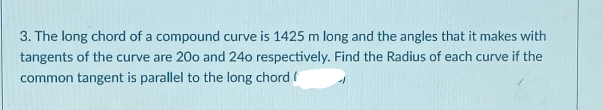 3. The long chord of a compound curve is 1425 m long and the angles that it makes with
tangents of the curve are 20o and 24o respectively. Find the Radius of each curve if the
common tangent is parallel to the long chord (
