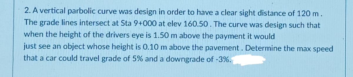 2. A vertical parbolic curve was design in order to have a clear sight distance of 120 m.
The grade lines intersect at Sta 9+000 at elev 160.50. The curve was design such that
when the height of the drivers eye is 1.50 m above the payment it would
just see an object whose height is 0.10 m above the pavement. Determine the max speed
that a car could travel grade of 5% and a downgrade of -3%.
