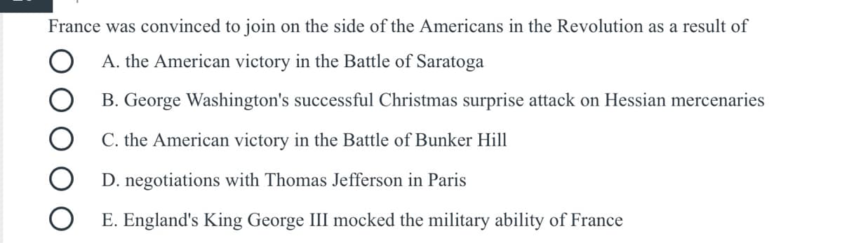 France was convinced to join on the side of the Americans in the Revolution as a result of
A. the American victory in the Battle of Saratoga
B. George Washington's successful Christmas surprise attack on Hessian mercenaries
C. the American victory in the Battle of Bunker Hill
D. negotiations with Thomas Jefferson in Paris
E. England's King George III mocked the military ability of France
