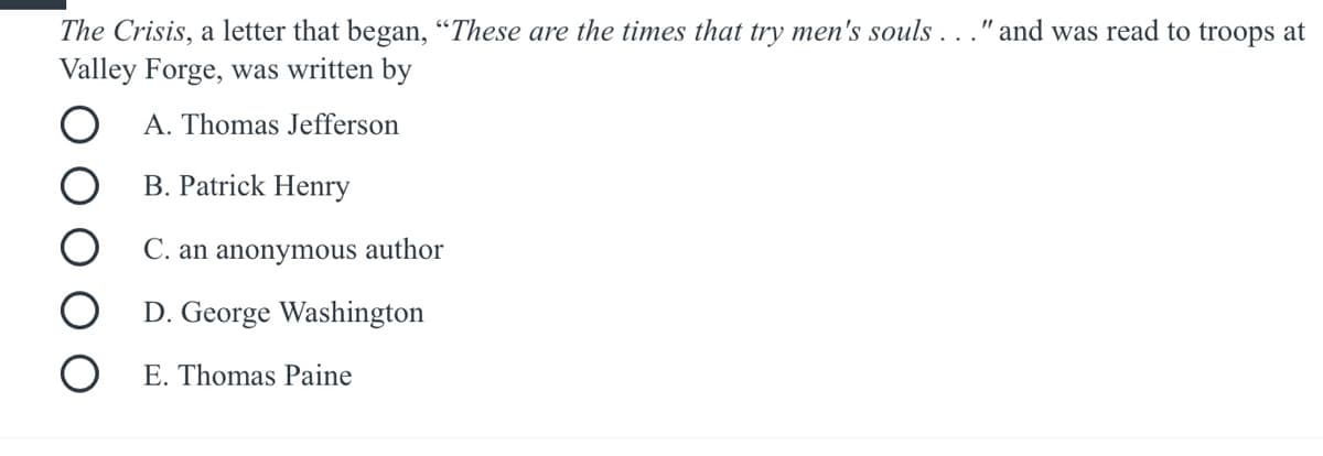 The Crisis, a letter that began, “These are the times that try men's souls..." and was read to troops at
Valley Forge, was written by
A. Thomas Jefferson
B. Patrick Henry
C. an anonymous author
D. George Washington
E. Thomas Paine
