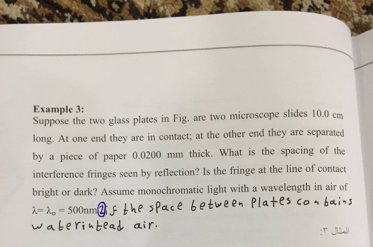 Example 3:
Suppose the two glass plates in Fig. are two microscope slides 10.0 cm
long. At one end they are in contact; at the other end they are separated
by a piece of paper 0.0200 mm thick. What is the spacing of the
interference fringes seen by reflection? Is the fringe at the line of contact
bright or dark? Assume monochromatic light with a wavelength in air of
2= 2o = 500nm(2fthe space between Plates conbains
waterintead air.
%3D
المثال :
