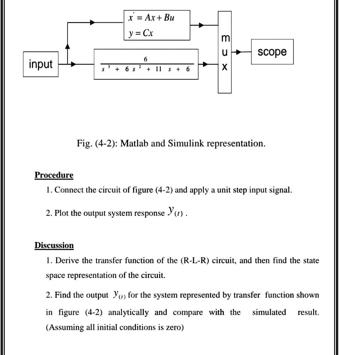 x = Ax+ Bu
%3D
y = Cx
%3D
scope
6
input
+
6 S
11
+
6.
Fig. (4-2): Matlab and Simulink representation.
Procedure
1. Connect the circuit of figure (4-2) and apply a unit step input signal.
2. Plot the output system response
Y1) .
Discussion
1. Derive the transfer function of the (R-L-R) circuit, and then find the state
space representation of the circuit.
2. Find the output Yu) for the system represented by transfer function shown
in figure (4-2) analytically and compare with the
simulated
result.
(Assuming all initial conditions is zero)
