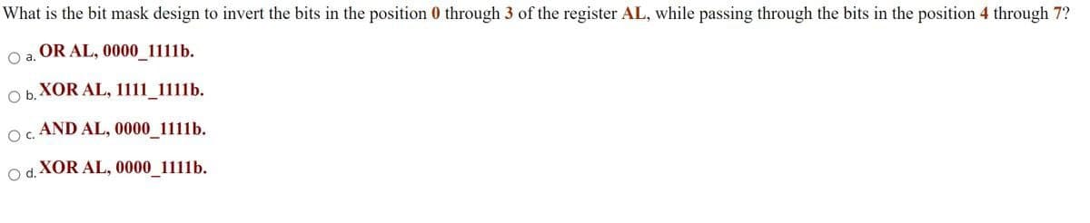 What is the bit mask design to invert the bits in the position 0 through 3 of the register AL, while passing through the bits in the position 4 through 7?
O a. OR AL, 0000_1111b.
XOR AL, 1111_1111b.
Ob.
Oc.
AND AL, 0000_1111b.
O d. XOR AL, 0000_1111b.
